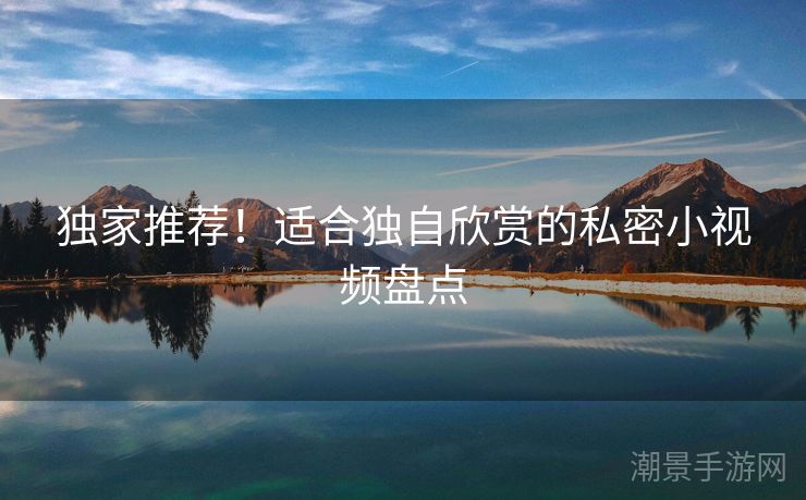 独家推荐！适合独自欣赏的私密小视频盘点