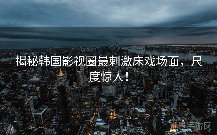 揭秘韩国影视圈最刺激床戏场面，尺度惊人！