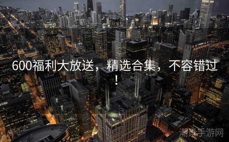 600福利大放送，精选合集，不容错过！