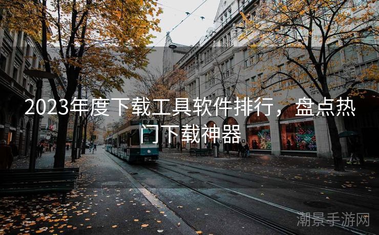 2023年度下载工具软件排行，盘点热门下载神器