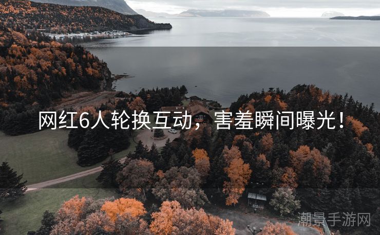 网红6人轮换互动，害羞瞬间曝光！