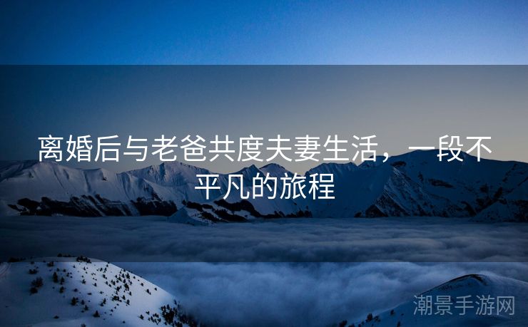 离婚后与老爸共度夫妻生活，一段不平凡的旅程