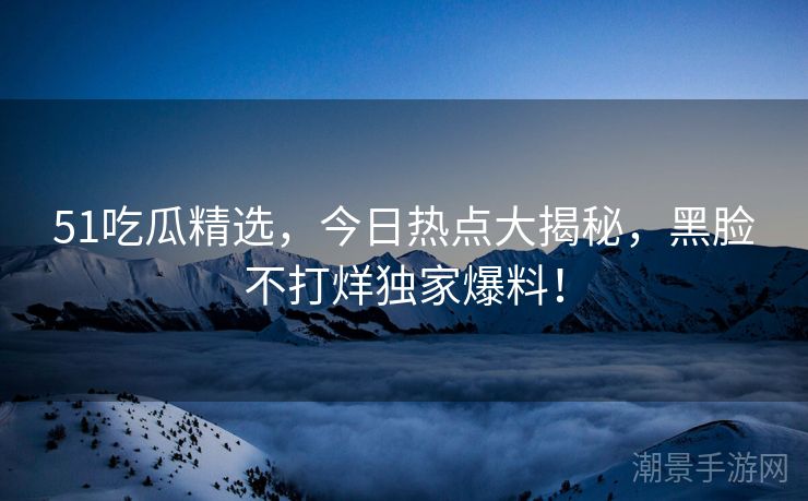 51吃瓜精选，今日热点大揭秘，黑脸不打烊独家爆料！