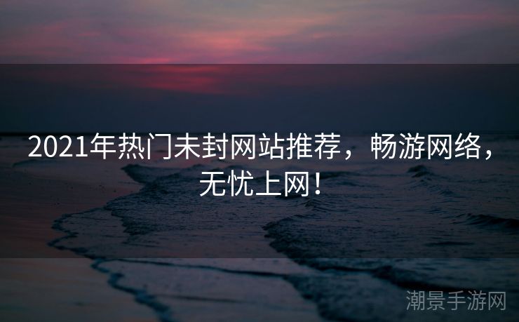 2021年热门未封网站推荐，畅游网络，无忧上网！