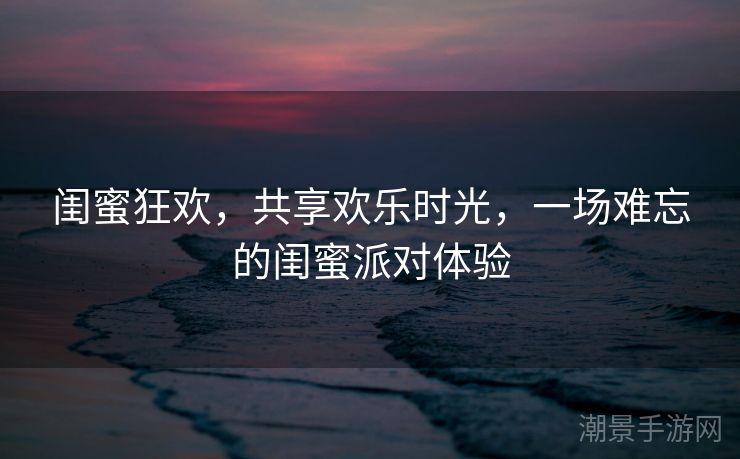 闺蜜狂欢，共享欢乐时光，一场难忘的闺蜜派对体验