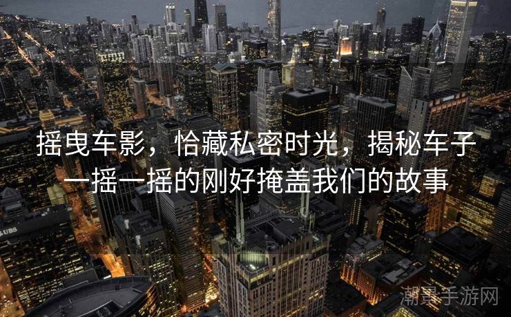 摇曳车影，恰藏私密时光，揭秘车子一摇一摇的刚好掩盖我们的故事