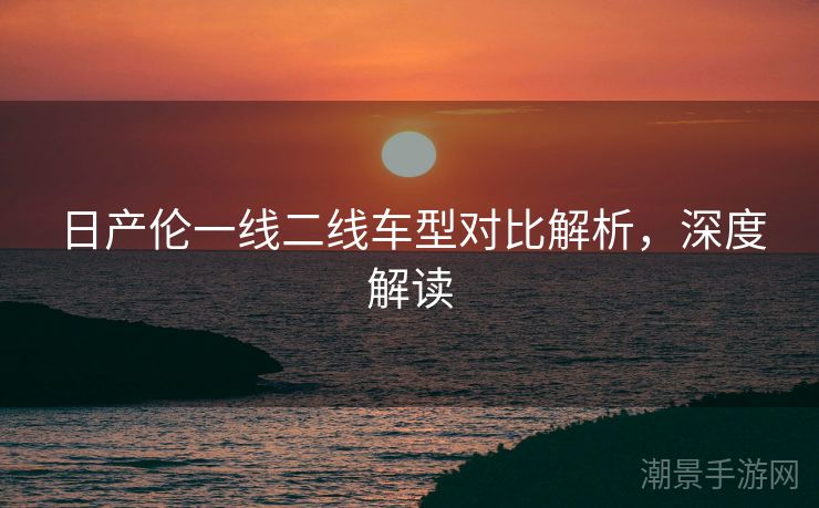 日产伦一线二线车型对比解析，深度解读