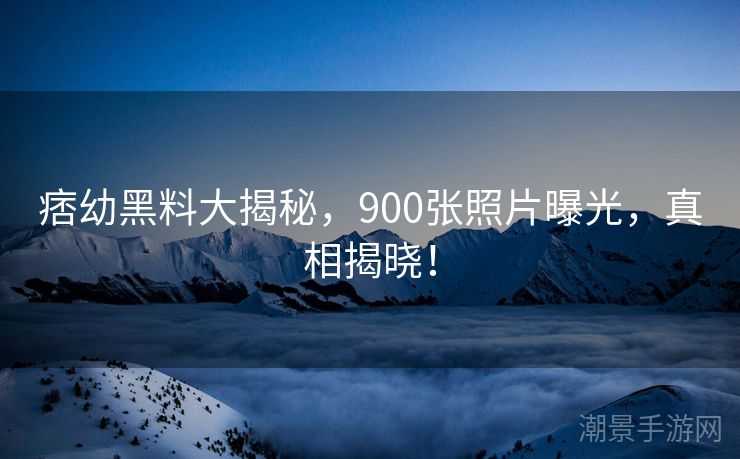 痞幼黑料大揭秘，900张照片曝光，真相揭晓！