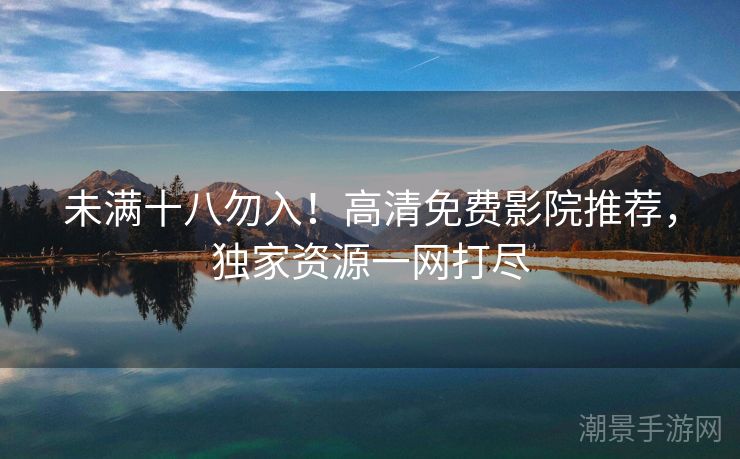 未满十八勿入！高清免费影院推荐，独家资源一网打尽
