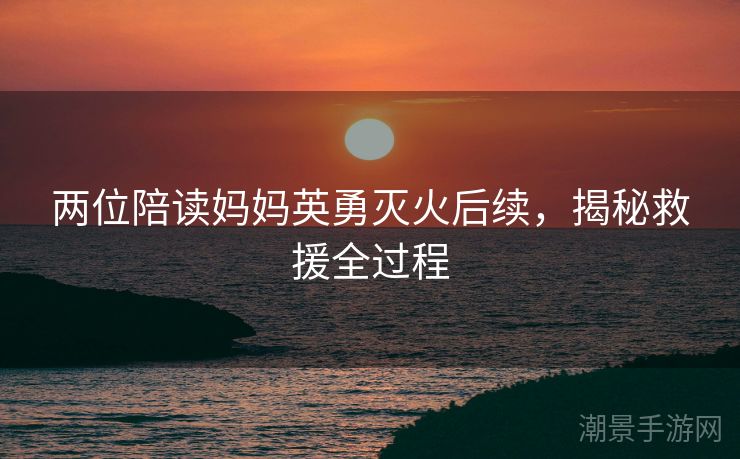 两位陪读妈妈英勇灭火后续，揭秘救援全过程