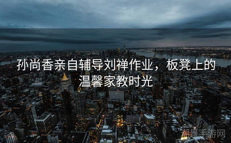 孙尚香亲自辅导刘禅作业，板凳上的温馨家教时光