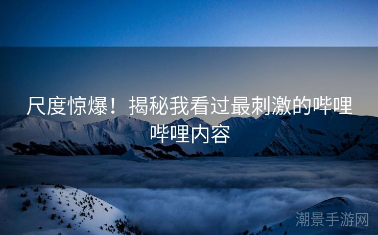 尺度惊爆！揭秘我看过最刺激的哔哩哔哩内容