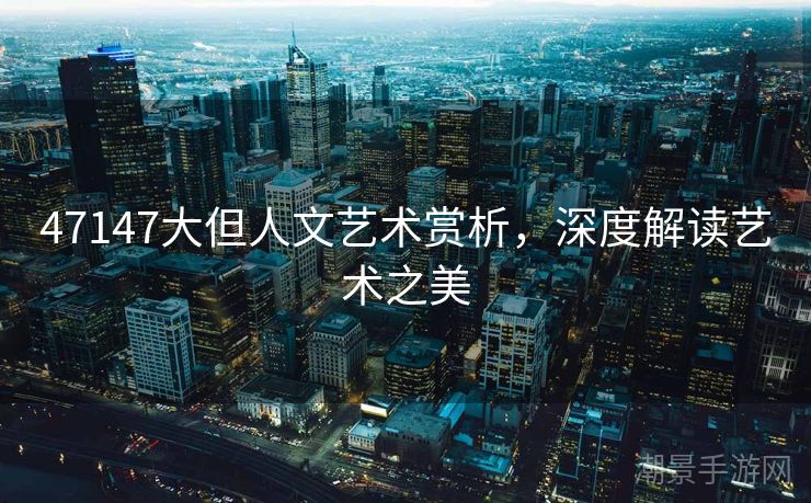 47147大但人文艺术赏析，深度解读艺术之美