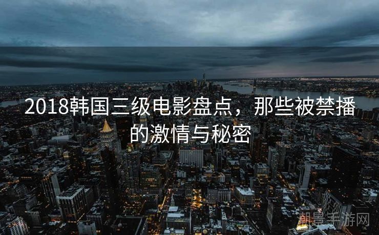 2018韩国三级电影盘点，那些被禁播的激情与秘密