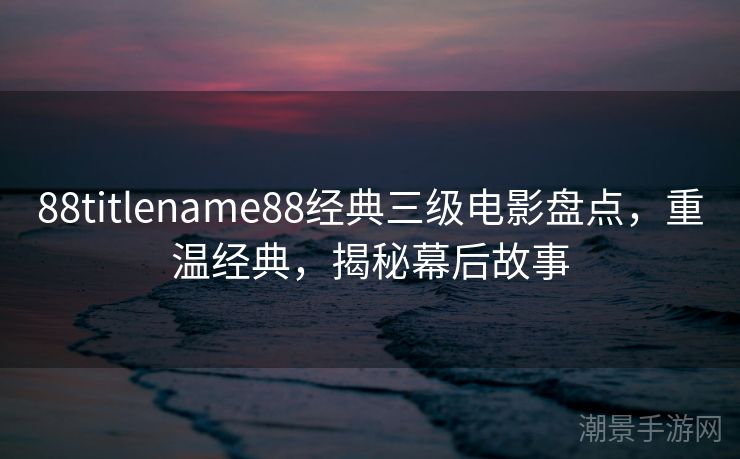 88titlename88经典三级电影盘点，重温经典，揭秘幕后故事