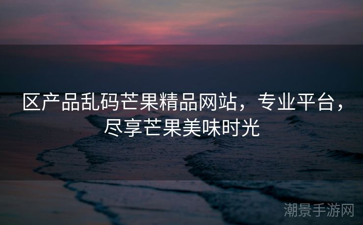 区产品乱码芒果精品网站，专业平台，尽享芒果美味时光
