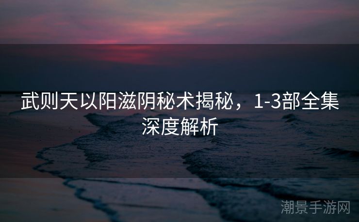 武则天以阳滋阴秘术揭秘，1-3部全集深度解析