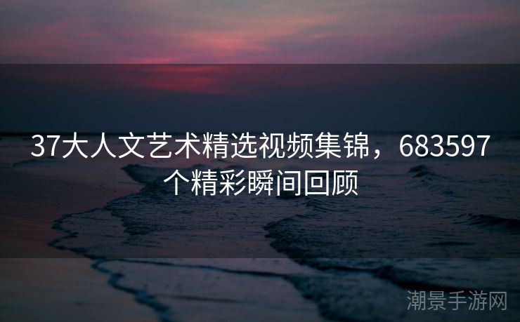 37大人文艺术精选视频集锦，683597个精彩瞬间回顾