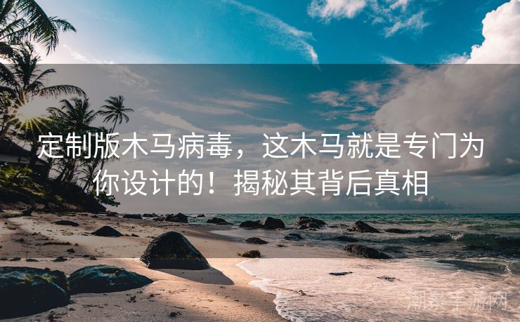 定制版木马病毒，这木马就是专门为你设计的！揭秘其背后真相