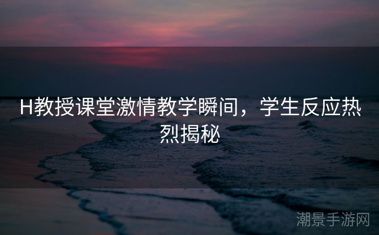 H教授课堂激情教学瞬间，学生反应热烈揭秘