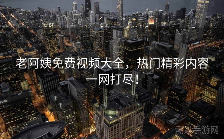 老阿姨免费视频大全，热门精彩内容一网打尽！