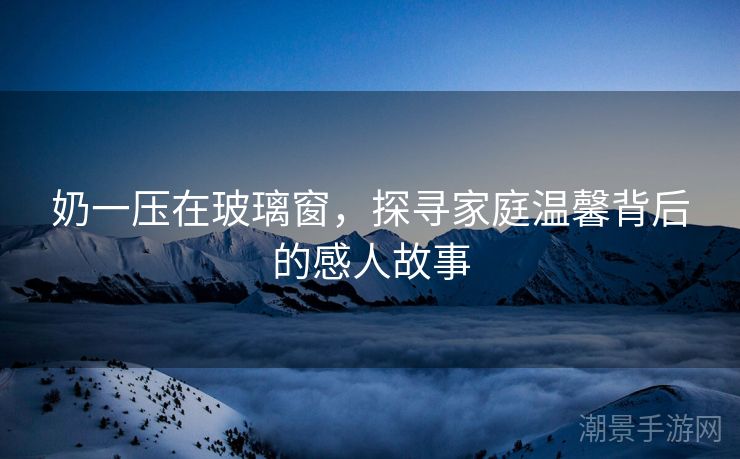 奶一压在玻璃窗，探寻家庭温馨背后的感人故事