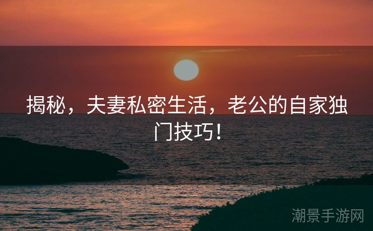 揭秘，夫妻私密生活，老公的自家独门技巧！