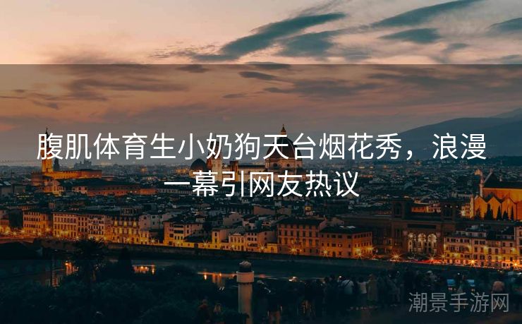 腹肌体育生小奶狗天台烟花秀，浪漫一幕引网友热议