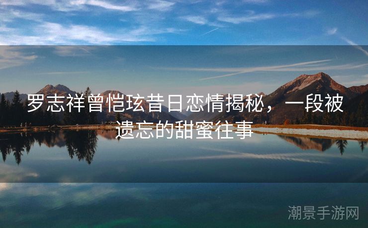 罗志祥曾恺玹昔日恋情揭秘，一段被遗忘的甜蜜往事