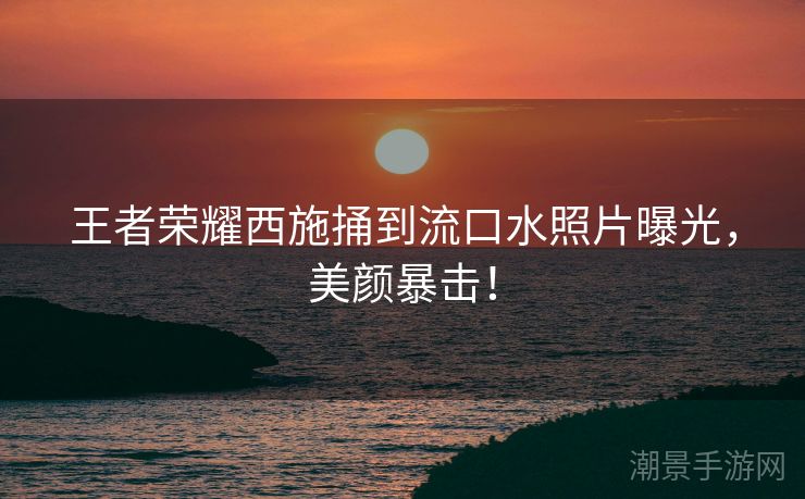 王者荣耀西施捅到流口水照片曝光，美颜暴击！