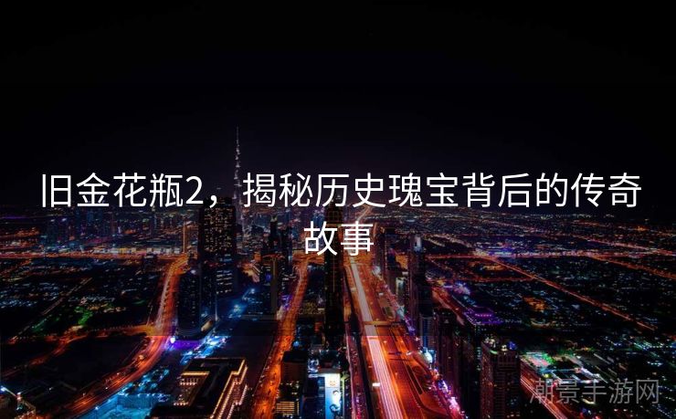 旧金花瓶2，揭秘历史瑰宝背后的传奇故事
