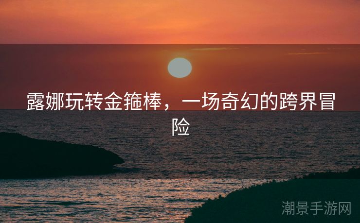 露娜玩转金箍棒，一场奇幻的跨界冒险