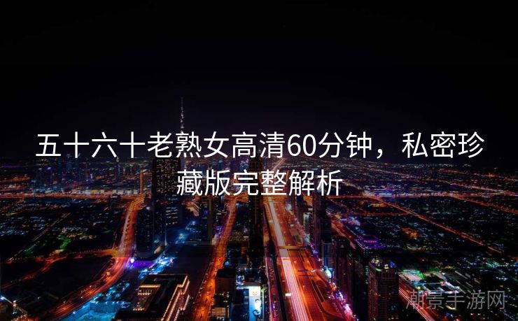 五十六十老熟女高清60分钟，私密珍藏版完整解析