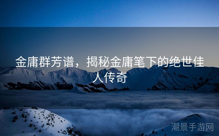 金庸群芳谱，揭秘金庸笔下的绝世佳人传奇