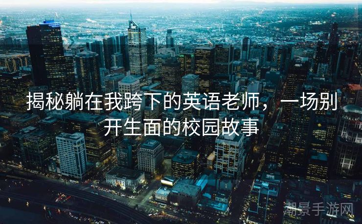 揭秘躺在我跨下的英语老师，一场别开生面的校园故事