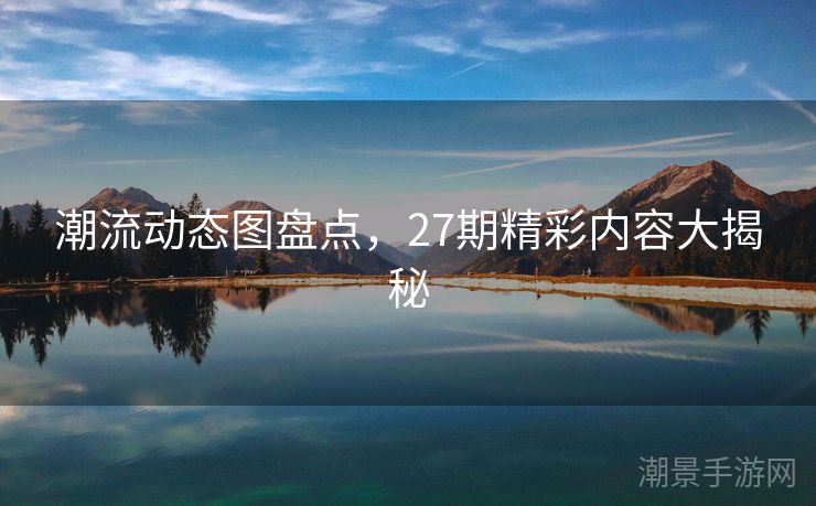 潮流动态图盘点，27期精彩内容大揭秘