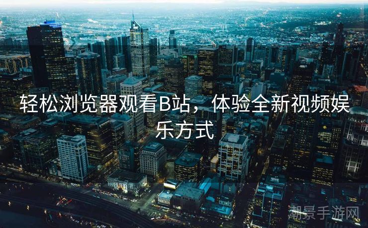轻松浏览器观看B站，体验全新视频娱乐方式