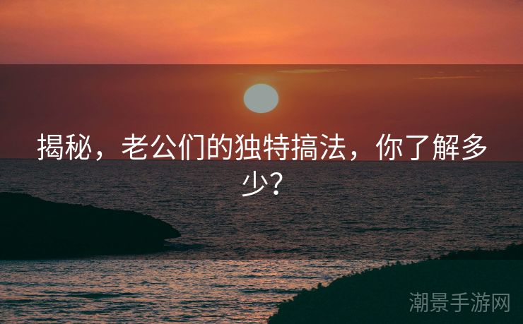 揭秘，老公们的独特搞法，你了解多少？