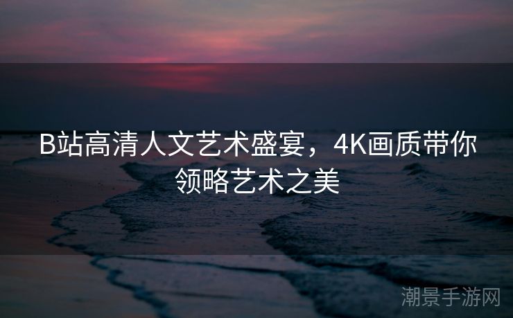 B站高清人文艺术盛宴，4K画质带你领略艺术之美