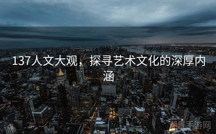 137人文大观，探寻艺术文化的深厚内涵