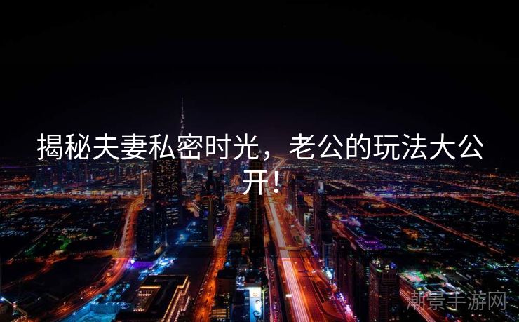 揭秘夫妻私密时光，老公的玩法大公开！