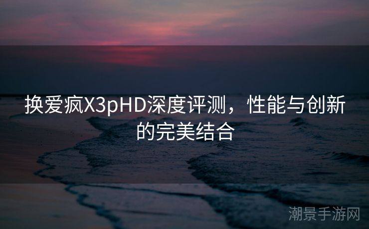 换爱疯X3pHD深度评测，性能与创新的完美结合
