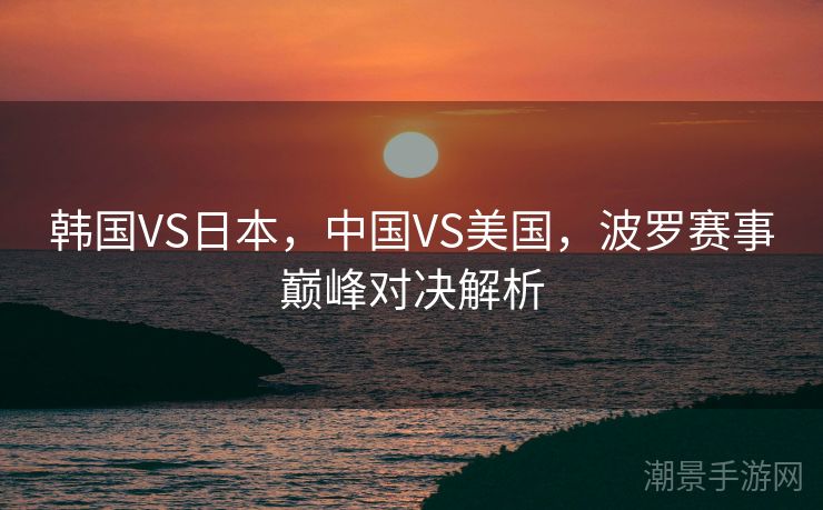 韩国VS日本，中国VS美国，波罗赛事巅峰对决解析