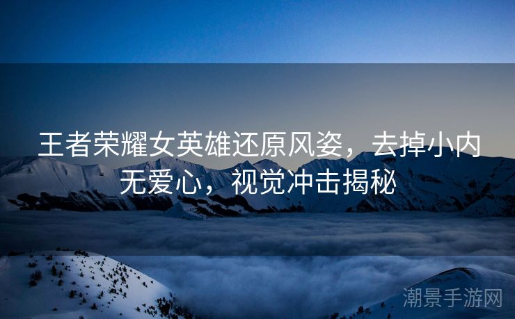 王者荣耀女英雄还原风姿，去掉小内无爱心，视觉冲击揭秘