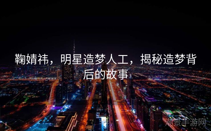 鞠婧祎，明星造梦人工，揭秘造梦背后的故事