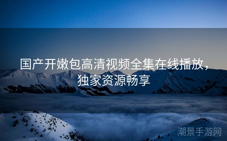 国产开嫩包高清视频全集在线播放，独家资源畅享