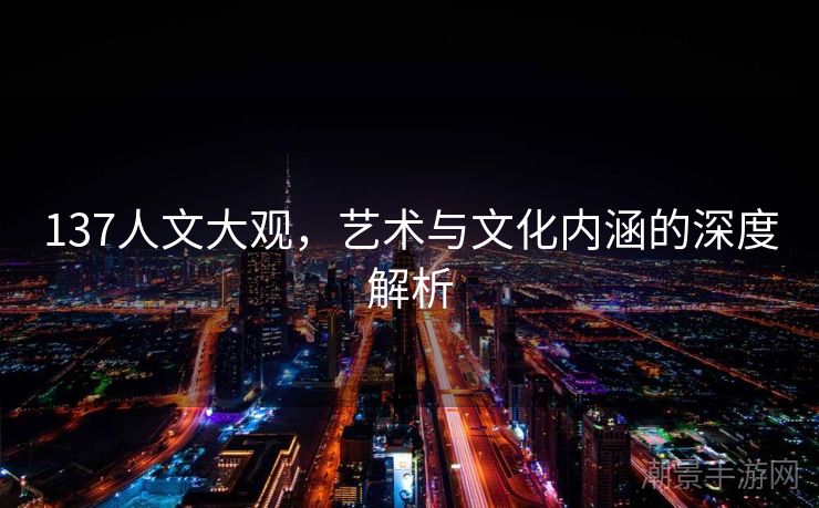 137人文大观，艺术与文化内涵的深度解析