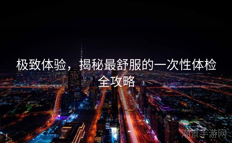 极致体验，揭秘最舒服的一次性体检全攻略