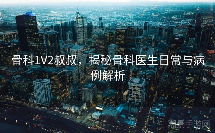 骨科1V2叔叔，揭秘骨科医生日常与病例解析
