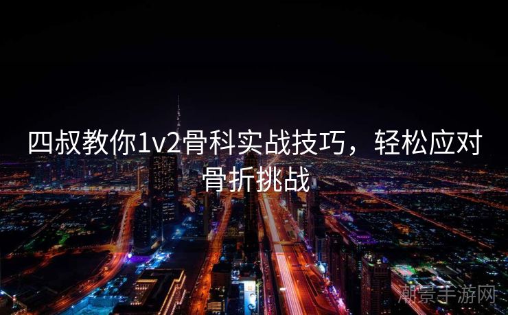 四叔教你1v2骨科实战技巧，轻松应对骨折挑战